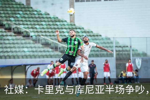 社媒：卡里克与库尼亚半场争吵，后者不满被换下